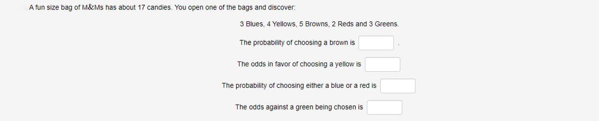 A fun size bag of M&Ms has about 17 candies. You open one of the bags and discover:
3 Blues, 4 Yellows, 5 Browns, 2 Reds and 3 Greens.
The probability of choosing a brown is
The odds in favor of choosing a yellow is
The probability of choosing either a blue or a red is
The odds against a green being chosen is