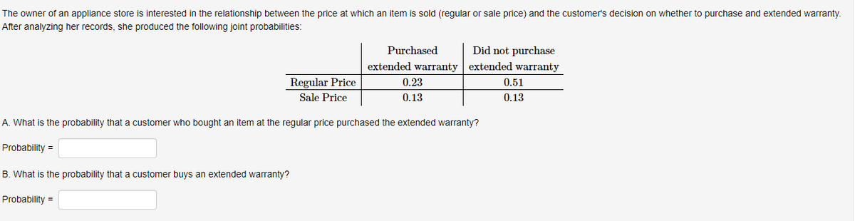 The owner of an appliance store is interested in the relationship between the price at which an item is sold (regular or sale price) and the customer's decision on whether to purchase and extended warranty.
After analyzing her records, she produced the following joint probabilities:
Regular Price
Sale Price
customer buys an extended warranty?
Did not purchase
extended warranty extended warranty
0.23
0.13
A. What is the probability that customer who bought an item at the regular price purchased the extended warranty?
Probability =
B. What is the probability that
Probability =
Purchased
0.51
0.13