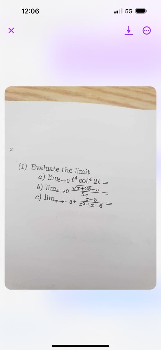 12:06
I5G
(1) Evaluate the limit
a) limto t4 cot4 2t
b) lim →0 √√√x+25-5
5x
-5
c) lim-3+2+x-6