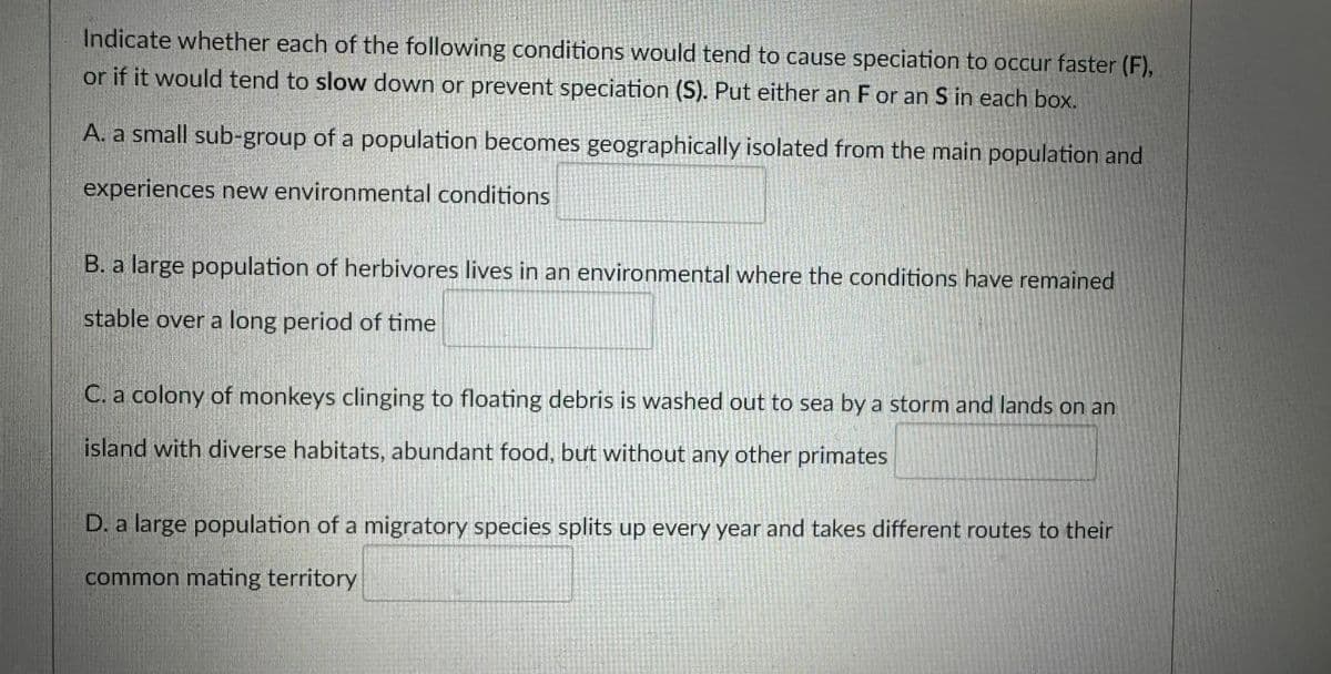 Indicate whether each of the following conditions would tend to cause speciation to occur faster (F),
or if it would tend to slow down or prevent speciation (S). Put either an F or an S in each box.
A. a small sub-group of a population becomes geographically isolated from the main population and
experiences new environmental conditions
B. a large population of herbivores lives in an environmental where the conditions have remained
stable over a long period of time
C. a colony of monkeys clinging to floating debris is washed out to sea by a storm and lands on an
island with diverse habitats, abundant food, but without any other primates
D. a large population of a migratory species splits up every year and takes different routes to their
common mating territory