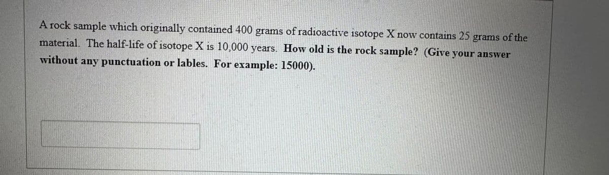 A rock sample which originally contained 400 grams of radioactive isotope X now contains 25 grams of the
material. The half-life of isotope X is 10,000 years. How old is the rock sample? (Give your answer
without any punctuation or lables. For example: 15000).