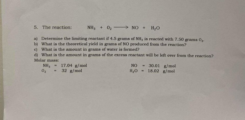 5. The reaction:
NH3 + 0₂
NO + H₂O
a) Determine the limiting reactant if 4.5 grams of NH3 is reacted with 7.50 grams 0₂.
b) What is the theoretical yield in grams of NO produced from the reaction?
c) What is the amount in grams of water is formed?
d) What is the amount in grams of the excess reactant will be left over from the reaction?
Molar mass:
NH3
0₂
=
17.04 g/mol
32 g/mol
NO
H₂O
30.01 g/mol
18.02 g/mol