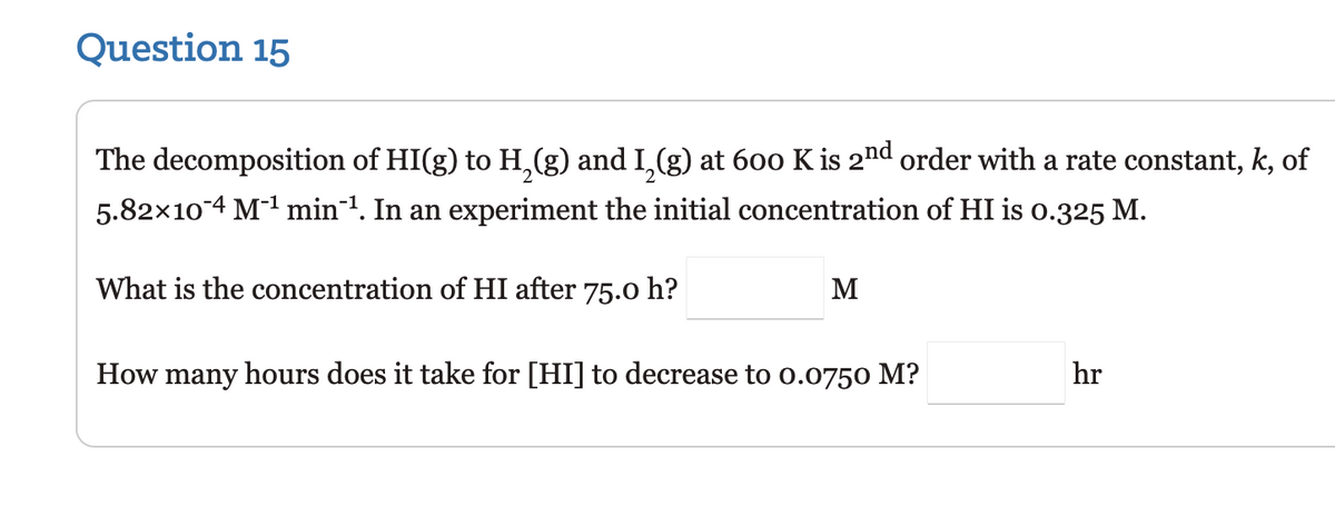 Question 15
The decomposition of HI(g) to H₂(g) and I₂(g) at 600 K is 2nd order with a rate constant, k, of
5.82×104 M-¹ min¹. In an experiment the initial concentration of HI is 0.325 M.
What is the concentration of HI after 75.0 h?
M
How many hours does it take for [HI] to decrease to 0.0750 M?
hr