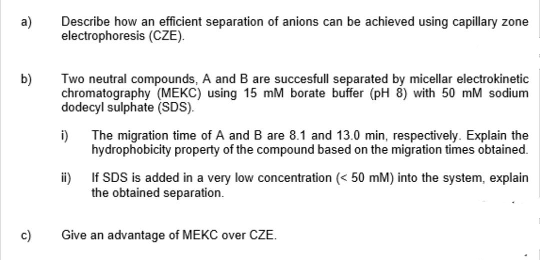 Describe how an efficient separation of anions can be achieved using capillary zone
electrophoresis (CZE).
a)
b)
Two neutral compounds, A and B are succesfull separated by micellar electrokinetic
chromatography (MEKC) using 15 mM borate buffer (pH 8) with 50 mM sodium
dodecyl sulphate (SDS).
i)
The migration time of A and B are 8.1 and 13.0 min, respectively. Explain the
hydrophobicity property of the compound based on the migration times obtained.
i) If SDS is added in a very low concentration (< 50 mM) into the system, explain
the obtained separation.
c)
Give an advantage of MEKC over CZE.
