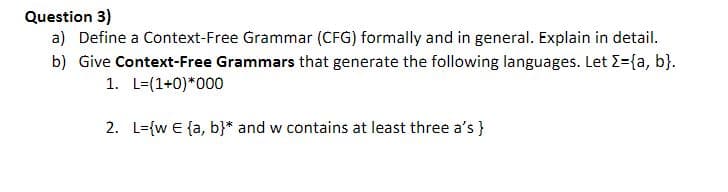 Question 3)
a) Define a Context-Free Grammar (CFG) formally and in general. Explain in detail.
b) Give Context-Free Grammars that generate the following languages. Let >={a, b}.
1. L=(1+0)*000
2. L={w E {a, b}* and w contains at least three a's }