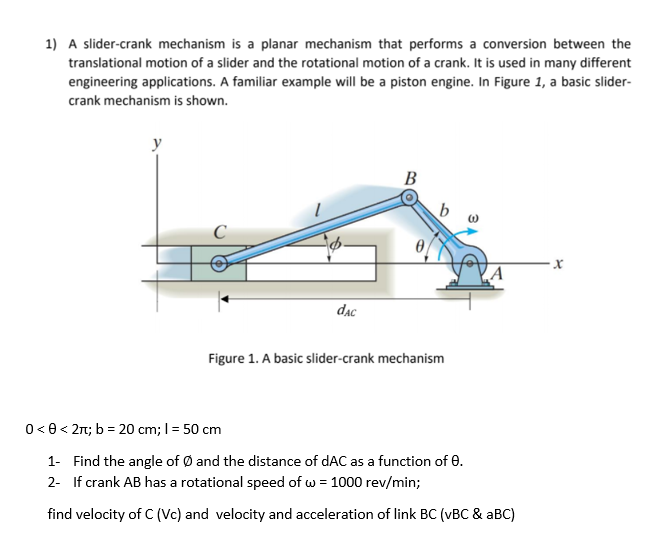 1) A slider-crank mechanism is a planar mechanism that performs a conversion between the
translational motion of a slider and the rotational motion of a crank. It is used in many different
engineering applications. A familiar example will be a piston engine. In Figure 1, a basic slider-
crank mechanism is shown.
В
b
dạc
Figure 1. A basic slider-crank mechanism
0< 0< 2n; b = 20 cm; I= 50 cm
1- Find the angle of Ø and the distance of dAC as a function of 0.
2- If crank AB has a rotational speed of w = 1000 rev/min;
find velocity of C (Vc) and velocity and acceleration of link BC (vBC & aBC)
