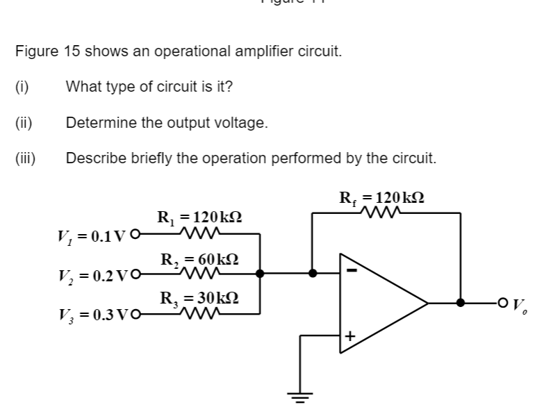 Figure 15 shows an operational amplifier circuit.
What type of circuit is it?
Determine the output voltage.
Describe briefly the operation performed by the circuit.
R. = 120 kΩ
(i)
(ii)
(iii)
V₁ = 0.1V0-
V₂ = 0.2 VO
V₂ = 0.3 VO
R₁ =120kQ
mu
R, = 60kΩ
:
ww
R, = 30kΩ
ww
+
-OV,
0