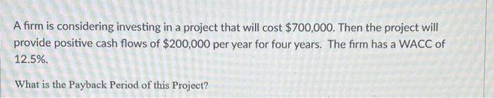 A firm is considering investing in a project that will cost $700,000. Then the project will
provide positive cash flows of $200,000 per year for four years. The firm has a WACC of
12.5%.
What is the Payback Period of this Project?