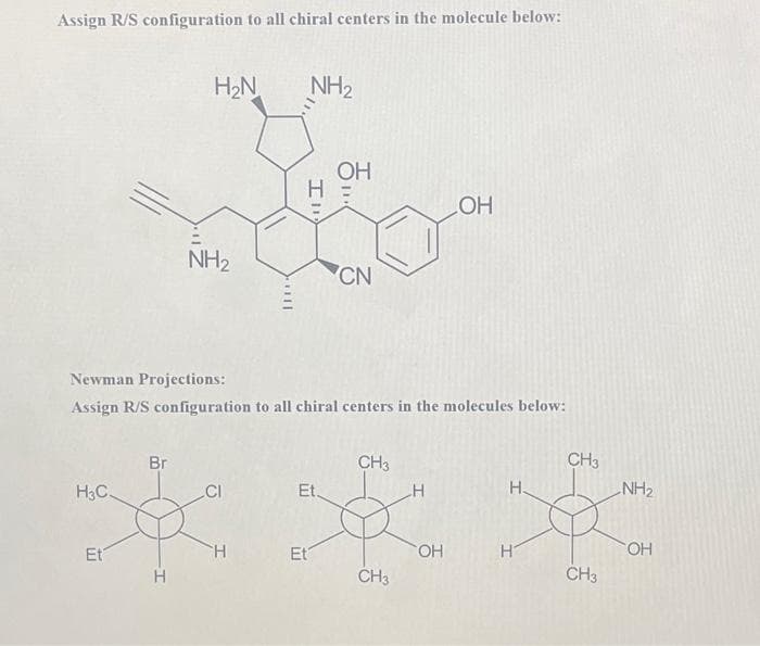 Assign R/S configuration to all chiral centers in the molecule below:
H3C.
Et
Br
H₂N
H
NH₂
11
H
NH₂
Ill
H
Newman Projections:
Assign R/S configuration to all chiral centers in the molecules below:
Et.
Et
OH
ㅎ....
CN
CH3
CH3
H
OH
OH
H.
H
CH3
CH3
NH₂
OH