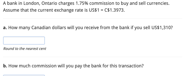 A bank in London, Ontario charges 1.75% commission to buy and sell currencies.
Assume that the current exchange rate is US$1 = C$1.3973.
a. How many Canadian dollars will you receive from the bank if you sell US$1,310?
Round to the nearest cent
b. How much commission will you pay the bank for this transaction?