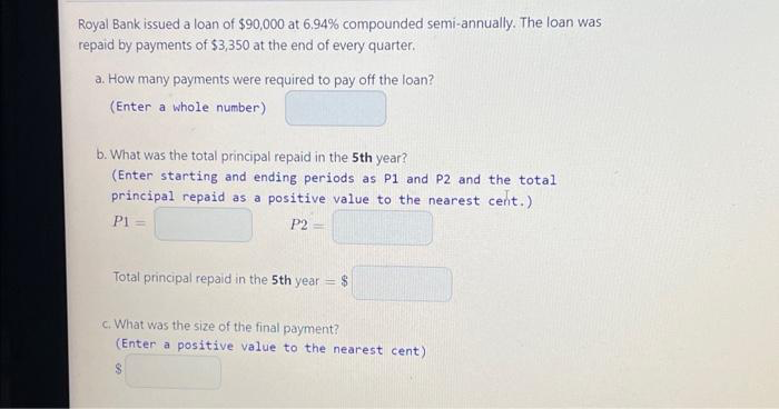 Royal Bank issued a loan of $90,000 at 6.94% compounded semi-annually. The loan was
repaid by payments of $3,350 at the end of every quarter.
a. How many payments were required to pay off the loan?
(Enter a whole number)
b. What was the total principal repaid in the 5th year?
(Enter starting and ending periods as P1 and P2 and the total
principal repaid as a positive value to the nearest cent.)
P1 =
P2=
Total principal repaid in the 5th year
-
$
c. What was the size of the final payment?
(Enter a positive value to the nearest cent)