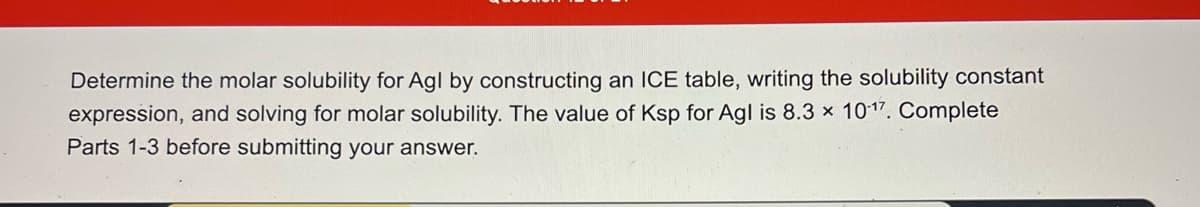 Determine the molar solubility for Agl by constructing an ICE table, writing the solubility constant
expression, and solving for molar solubility. The value of Ksp for Agl is 8.3 x 1017. Complete
Parts 1-3 before submitting your answer.