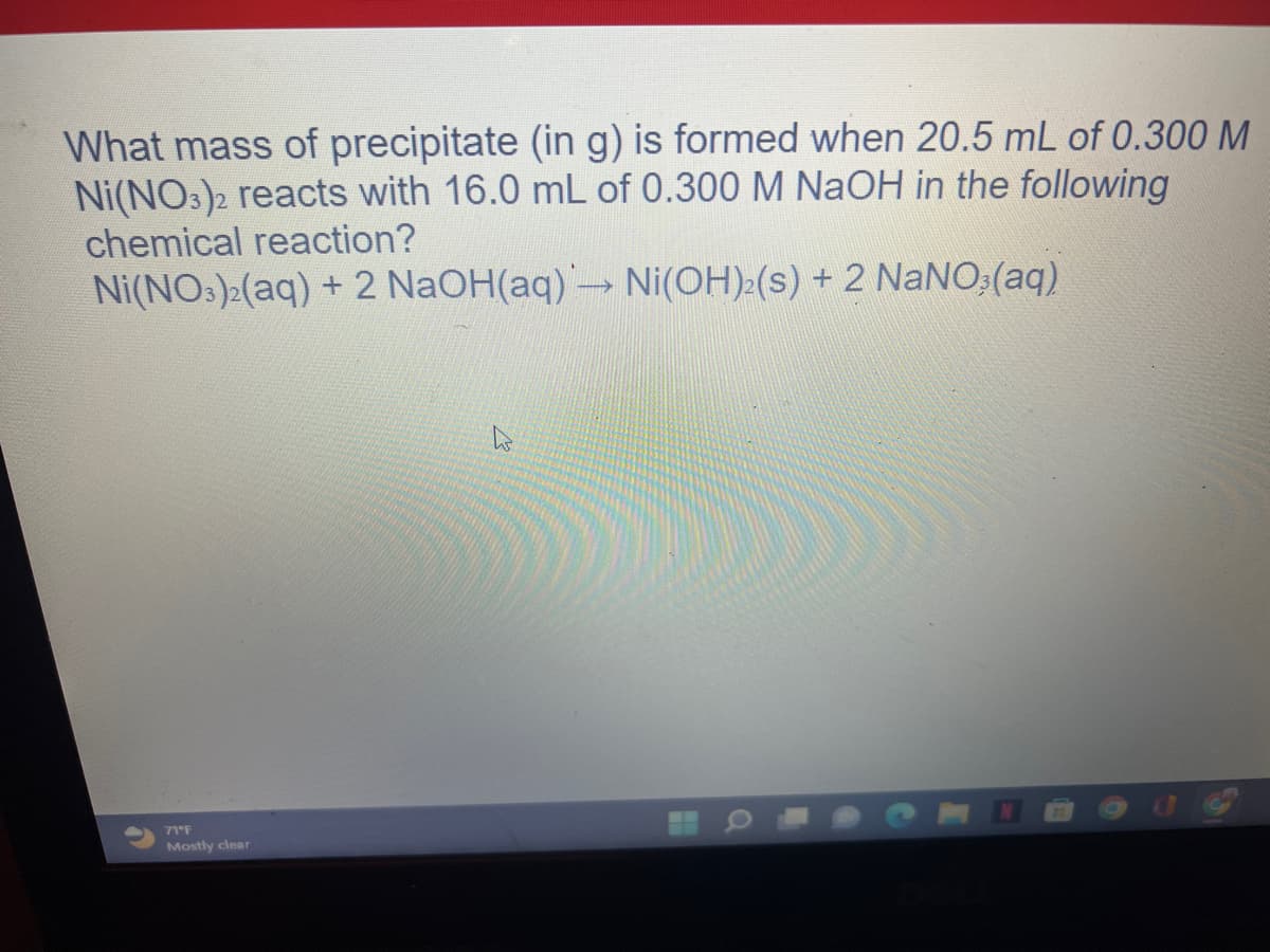 What mass of precipitate (in g) is formed when 20.5 mL of 0.300 M
Ni(NO3)2 reacts with 16.0 mL of 0.300 M NaOH in the following
chemical reaction?
Ni(NO3)2(aq) + 2 NaOH(aq) → Ni(OH)2(s) + 2 NaNO3(aq)
71°F
Mostly clear
