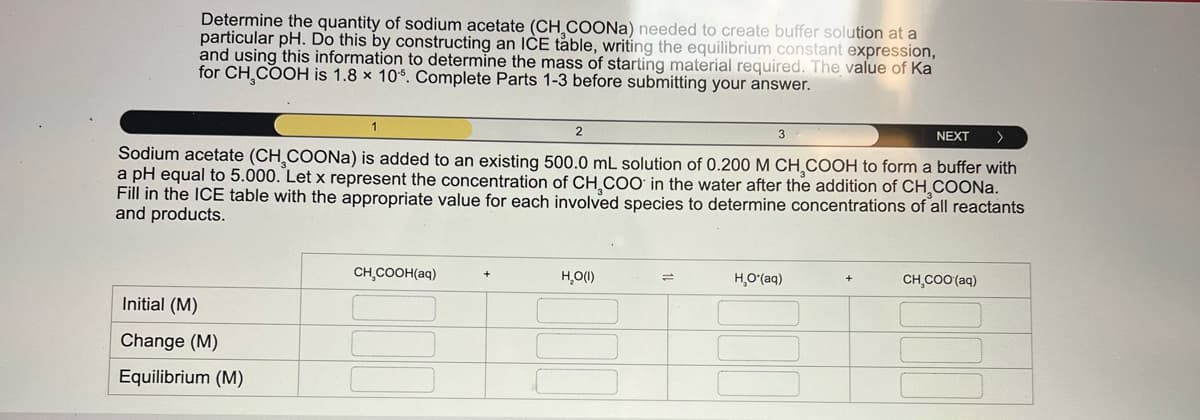Determine the quantity of sodium acetate (CH COONa) needed to create buffer solution at a
particular pH. Do this by constructing an ICE table, writing the equilibrium constant expression,
and using this information to determine the mass of starting material required. The value of Ka
for CH COOH is 1.8 × 10%. Complete Parts 1-3 before submitting your answer.
1
2
3
NEXT >
Sodium acetate (CH3COONa) is added to an existing 500.0 mL solution of 0.200 M CH¸COOH to form a buffer with
a pH equal to 5.000. Let x represent the concentration of CH COO in the water after the addition of CH COONa.
Fill in the ICE table with the appropriate value for each involved species to determine concentrations of all reactants
and products.
Initial (M)
Change (M)
Equilibrium (M)
CH,COOH(aq)
H₂O(I)
=
HO*(aq)
CH,COO (aq)