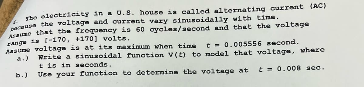 The electricity in a U.S. house is called alternating current (AC)
because the voltage and current vary sinusoidally with time.
Assume that the frequency is 60 cycles/second and that the voltage
range is [-170, +170] volts.
Assume voltage is at its maximum when time
a.)
b.)
t = 0.005556 second.
Write a sinusoidal function V(t) to model that voltage, where
It is in seconds.
Use your function to determine the voltage at
t = 0.008 sec.