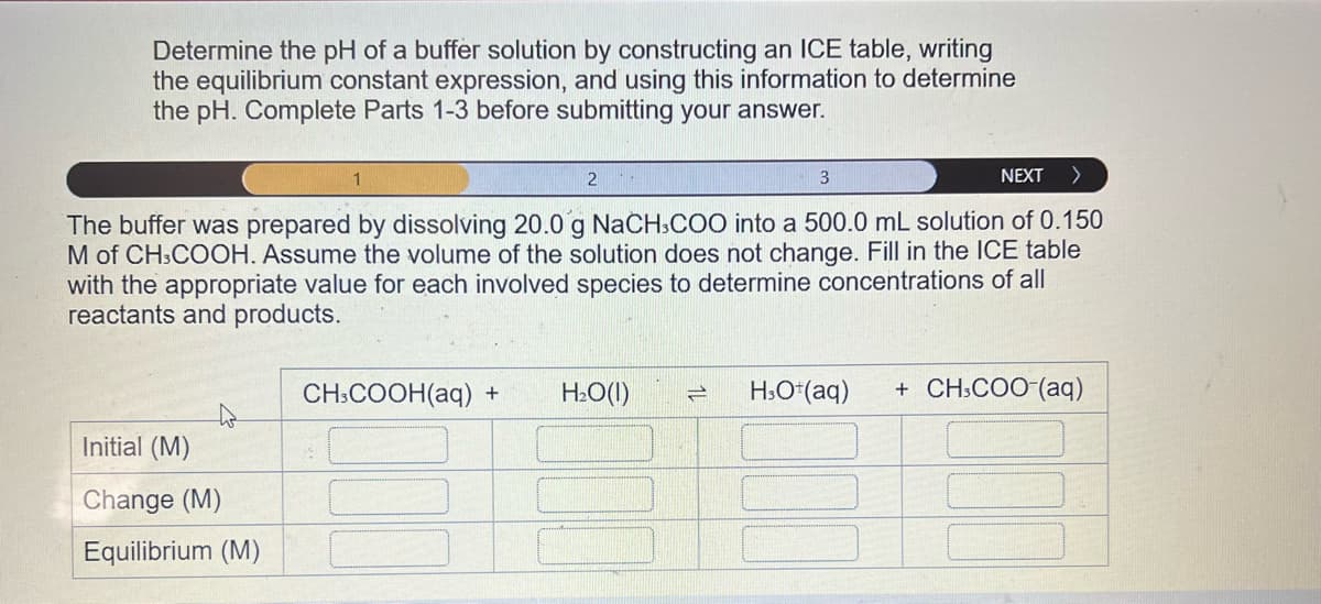 Determine the pH of a buffer solution by constructing an ICE table, writing
the equilibrium constant expression, and using this information to determine
the pH. Complete Parts 1-3 before submitting your answer.
3
NEXT >
The buffer was prepared by dissolving 20.0 g NaCH3COO into a 500.0 mL solution of 0.150
M of CH3COOH. Assume the volume of the solution does not change. Fill in the ICE table
with the appropriate value for each involved species to determine concentrations of all
reactants and products.
4
Initial (M)
Change (M)
Equilibrium (M)
1
2
CH3COOH(aq) + H₂O(l) = H3O+ (aq) + CH3COO-(aq)