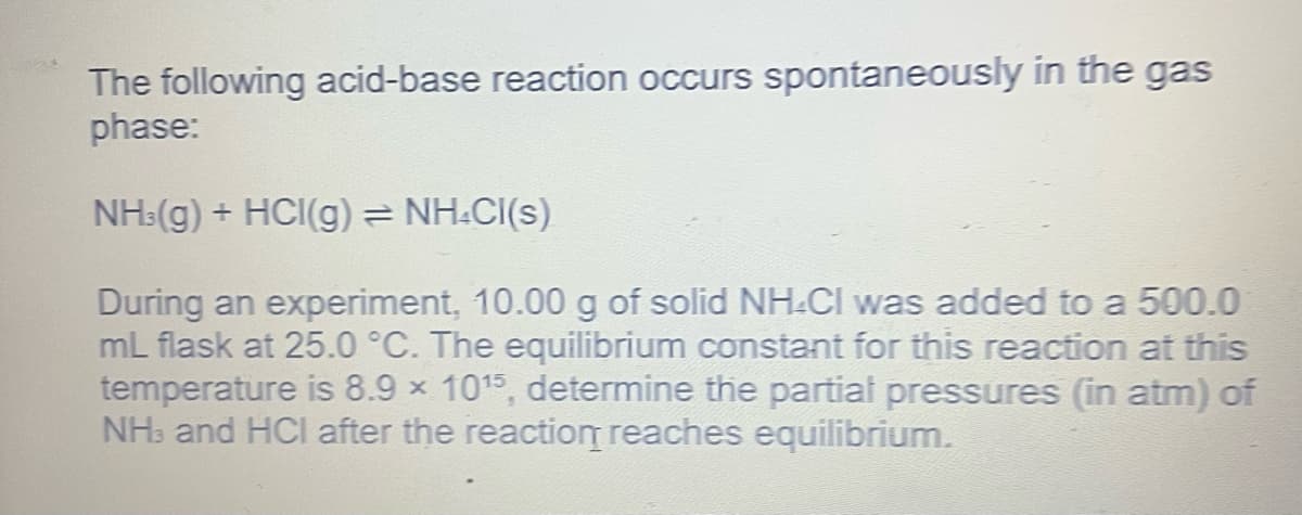 The following acid-base reaction occurs spontaneously in the gas
phase:
NH3(g) + HCI(g) = NH.CI(s)
During an experiment, 10.00 g of solid NH-CI was added to a 500.0
mL flask at 25.0 °C. The equilibrium constant for this reaction at this
temperature is 8.9 × 10¹5, determine the partial pressures (in atm) of
NH3 and HCI after the reaction reaches equilibrium.