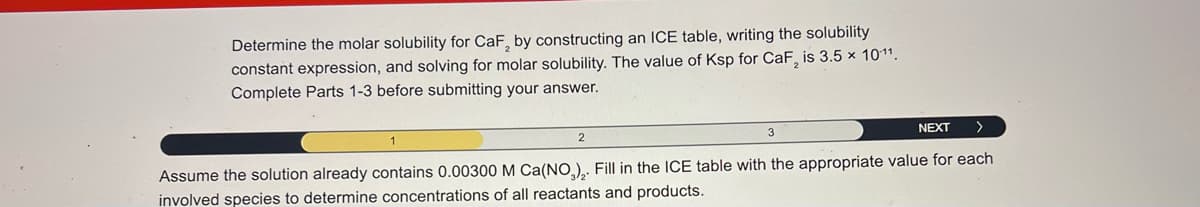 Determine the molar solubility for CaF, by constructing an ICE table, writing the solubility
constant expression, and solving for molar solubility. The value of Ksp for CaF2 is 3.5 x 1011.
Complete Parts 1-3 before submitting your answer.
2
3
NEXT
>
Assume the solution already contains 0.00300 M Ca(NO3)2. Fill in the ICE table with the appropriate value for each
involved species to determine concentrations of all reactants and products.