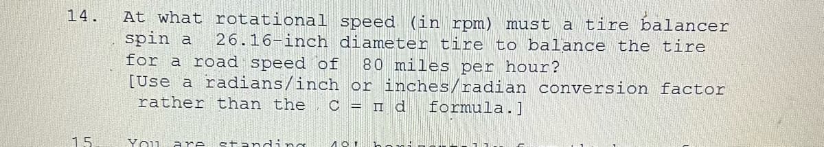 14.
15
At what rotational speed (in rpm) must a tire balancer
spin a 26.16-inch diameter tire to balance the tire
for a road speed of 80 miles per hour?
[Use a radians/inch or inches/radian conversion factor
rather than the С =
d formula.]
You are standing 101 h