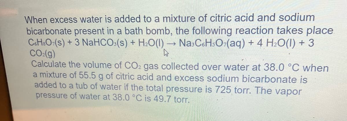 When excess water is added to a mixture of citric acid and sodium
bicarbonate present in a bath bomb, the following reaction takes place
C6H3O7(s) + 3 NaHCO3(S) + H₂O(l) → Na³C6H5O₂(aq) + 4 H₂O(l) + 3
CO₂(g)
4
Calculate the volume of CO2 gas collected over water at 38.0 °C when
a mixture of 55.5 g of citric acid and excess sodium bicarbonate is
added to a tub of water if the total pressure is 725 torr. The vapor
pressure of water at 38.0 °C is 49.7 torr.