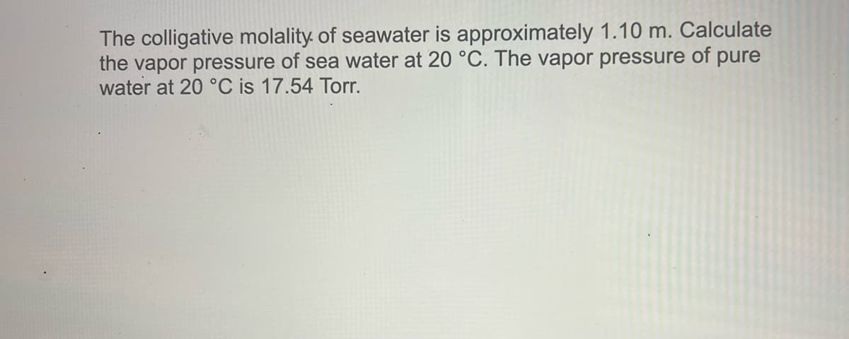 The colligative molality of seawater is approximately 1.10 m. Calculate
the vapor pressure of sea water at 20 °C. The vapor pressure of pure
water at 20 °C is 17.54 Torr.