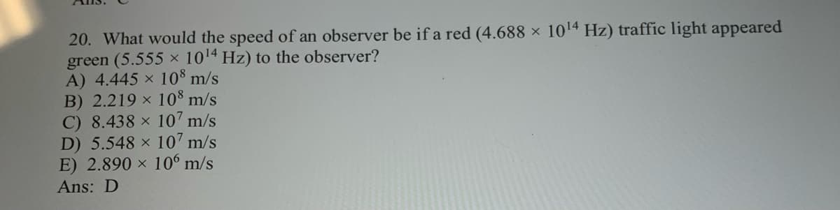 20. What would the speed of an observer be if a red (4.688 x 1014 Hz) traffic light appeared
green (5.555 × 1014 Hz) to the observer?
A) 4.445 x 10$ m/s
B) 2.219 × 10$ m/s
C) 8.438 × 107 m/s
D) 5.548 x 107 m/s
E) 2.890 × 10 m/s
Ans: D
