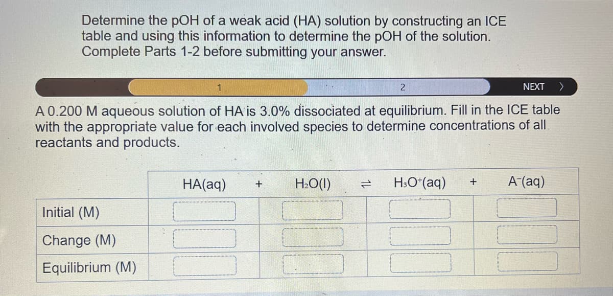Determine the pOH of a weak acid (HA) solution by constructing an ICE
table and using this information to determine the pOH of the solution.
Complete Parts 1-2 before submitting your answer.
1
A 0.200 M aqueous solution of HA is 3.0% dissociated at equilibrium. Fill in the ICE table
with the appropriate value for each involved species to determine concentrations of all
reactants and products.
Initial (M)
Change (M)
Equilibrium (M)
HA(aq) +
H₂O(l)
2
H3O+ (aq)
2
NEXT >
+
A-(aq)