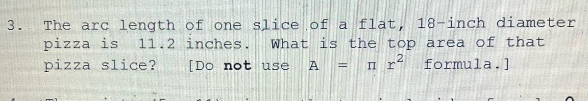3.
The arc length of one slice of a flat, 18-inch diameter
pizza is 11.2 inches. What is the top area of that
pizza slice?
[Do not
use A
r²
II
formula.]
C