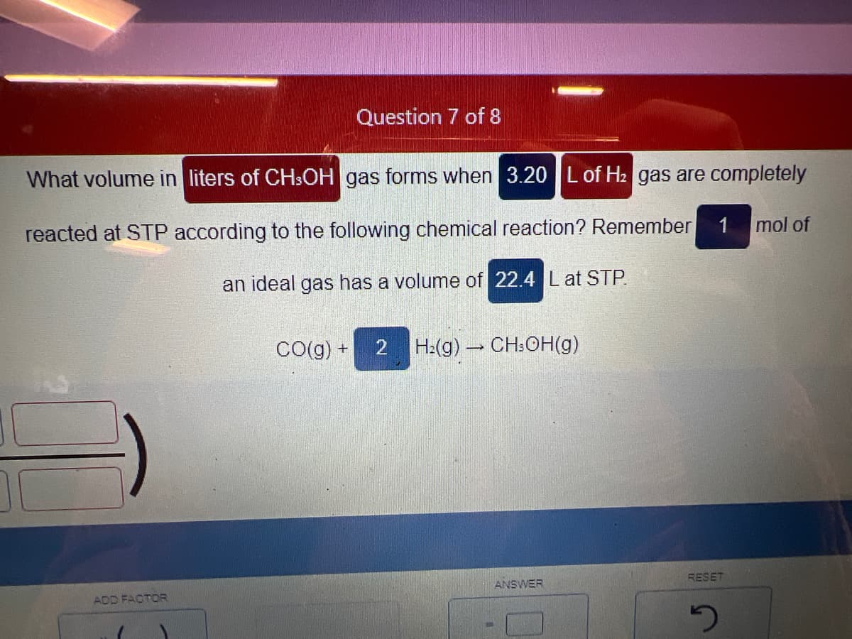 Question 7 of 8
What volume in liters of CH3OH gas forms when 3.20 L of H₂ gas are completely
reacted at STP according to the following chemical reaction? Remember
an ideal gas has a volume of 22.4 Lat STP.
ADD FACTOR
CO(g) + 2 H₂(g) → CH3OH(g)
ANSWER
1 mol of
RESET
5