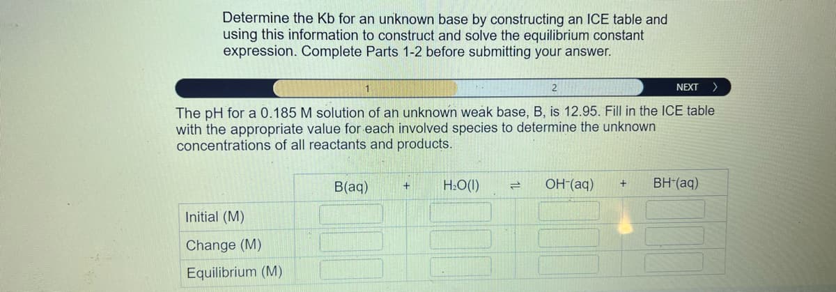 Determine the Kb for an unknown base by constructing an ICE table and
using this information to construct and solve the equilibrium constant
expression. Complete Parts 1-2 before submitting your answer.
NEXT >
The pH for a 0.185 M solution of an unknown weak base, B, is 12.95. Fill in the ICE table
with the appropriate value for each involved species to determine the unknown
concentrations of all reactants and products.
Initial (M)
Change (M)
Equilibrium (M)
B(aq) +
H₂O(1) =
OH-(aq) + BH*(aq)