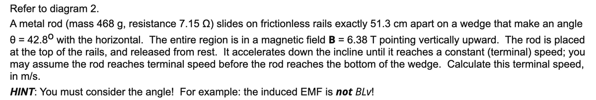 Refer to diagram 2.
A metal rod (mass 468 g, resistance 7.15 Q) slides on frictionless rails exactly 51.3 cm apart on a wedge that make an angle
e = 42.8° with the horizontal. The entire region is in a magnetic field B = 6.38 T pointing vertically upward. The rod is placed
at the top of the rails, and released from rest. It accelerates down the incline until it reaches a constant (terminal) speed; you
may assume the rod reaches terminal speed before the rod reaches the bottom of the wedge. Calculate this terminal speed,
in m/s.
%3D
HINT: You must consider the angle! For example: the induced EMF is not BLv!
