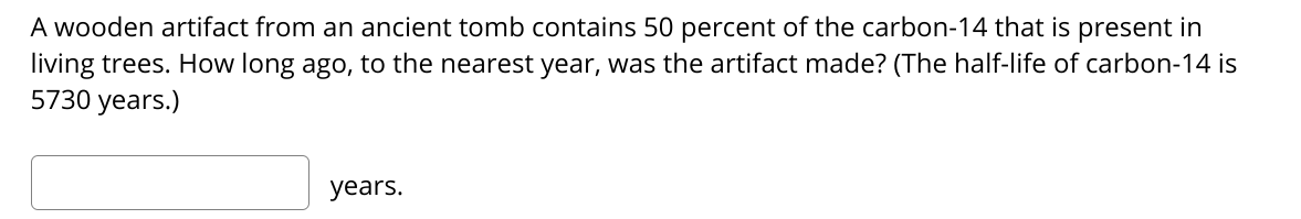 A wooden artifact from an ancient tomb contains 50 percent of the carbon-14 that is present in
living trees. How long ago, to the nearest year, was the artifact made? (The half-life of carbon-14 is
5730 years.)
years.
