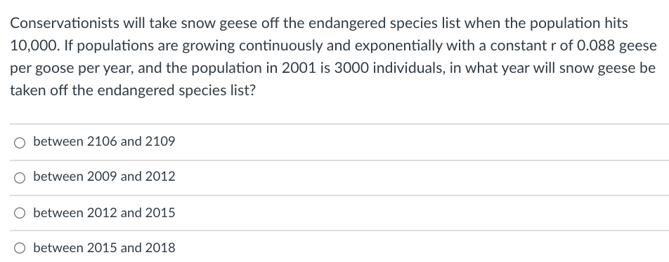 Conservationists will take snow geese off the endangered species list when the population hits
10,000. If populations are growing continuously and exponentially with a constant r of 0.088 geese
per goose per year, and the population in 2001 is 3000 individuals, in what year will snow geese be
taken off the endangered species list?
between 2106 and 2109
between 2009 and 2012
between 2012 and 2015
O between 2015 and 2018
