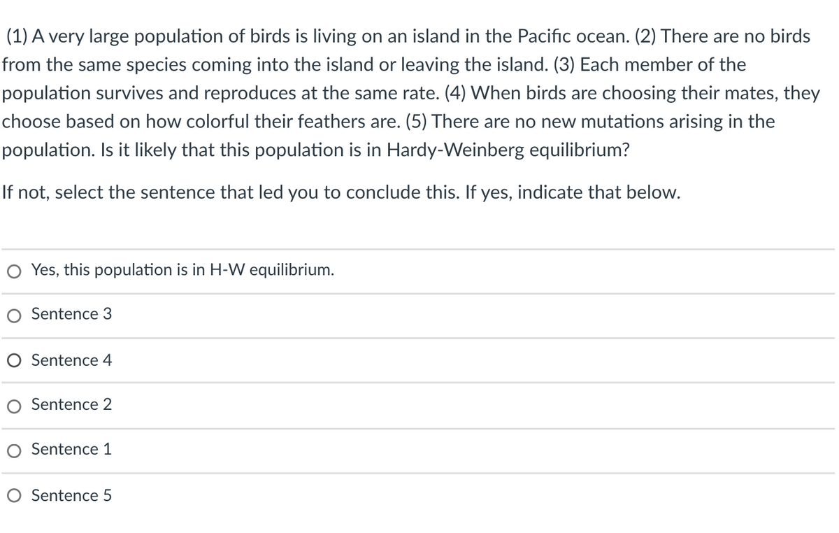(1) A very large population of birds is living on an island in the Pacific ocean. (2) There are no birds
from the same species coming into the island or leaving the island. (3) Each member of the
population survives and reproduces at the same rate. (4) When birds are choosing their mates, they
choose based on how colorful their feathers are. (5) There are no new mutations arising in the
population. Is it likely that this population is in Hardy-Weinberg equilibrium?
If not, select the sentence that led you to conclude this. If yes, indicate that below.
O Yes, this population is in H-W equilibrium.
O Sentence 3
O Sentence 4
Sentence 2
O Sentence 1
O Sentence 5
