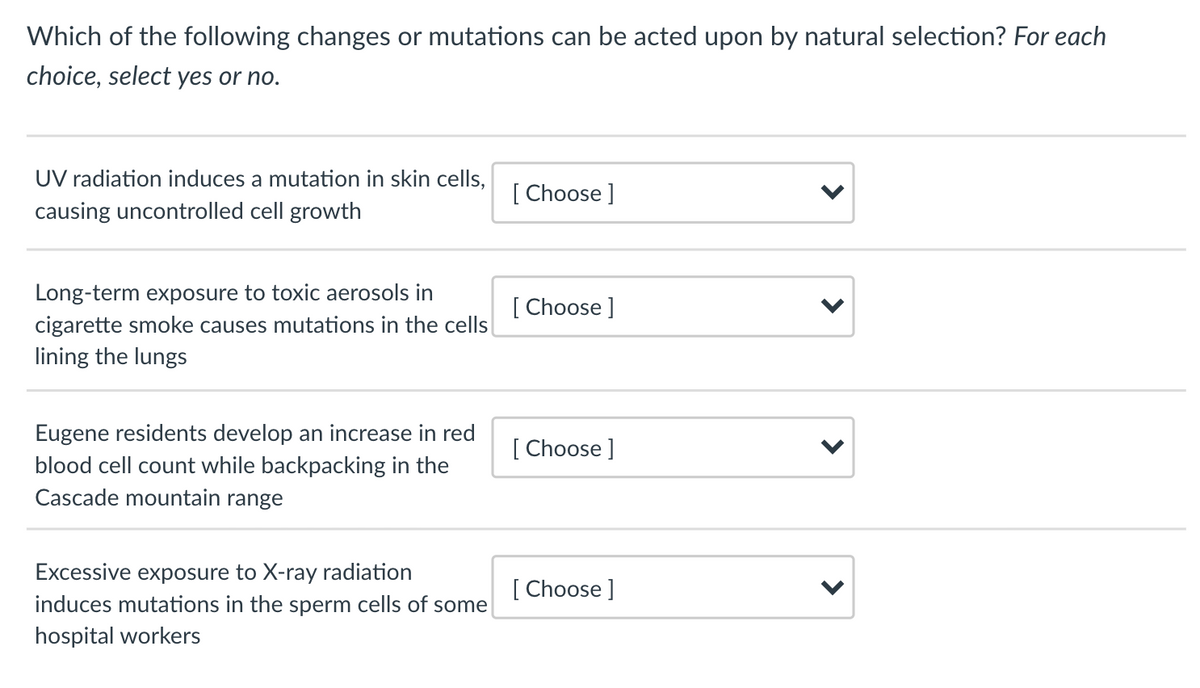 Which of the following changes or mutations can be acted upon by natural selection? For each
choice, select yes or no.
UV radiation induces a mutation in skin cells,
[ Choose ]
causing uncontrolled cell growth
Long-term exposure to toxic aerosols in
cigarette smoke causes mutations in the cells
[ Choose ]
lining the lungs
Eugene residents develop an increase in red
blood cell count while backpacking in the
Cascade mountain range
[ Choose ]
Excessive exposure to X-ray radiation
induces mutations in the sperm cells of some
[ Choose ]
hospital workers
>
>
>
