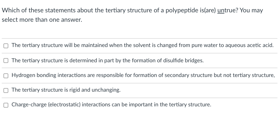 Which of these statements about the tertiary structure of a polypeptide is(are) untrue? You may
select more than one answer.
The tertiary structure will be maintained when the solvent is changed from pure water to aqueous acetic acid.
O The tertiary structure is determined in part by the formation of disulfide bridges.
Hydrogen bonding interactions are responsible for formation of secondary structure but not tertiary structure,
O The tertiary structure is rigid and unchanging.
O Charge-charge (electrostatic) interactions can be important in the tertiary structure.

