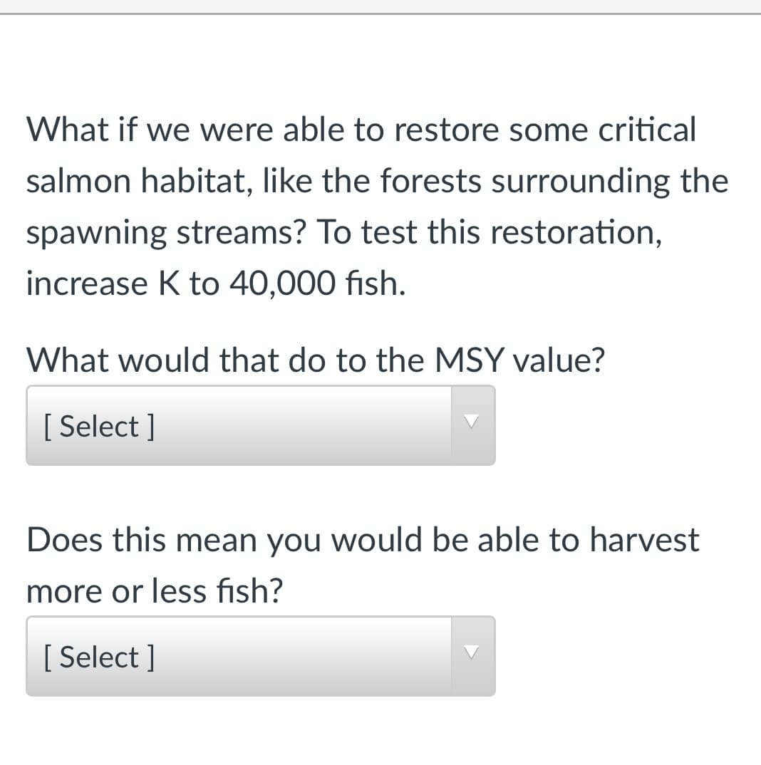 What if we were able to restore some critical
salmon habitat, like the forests surrounding the
spawning streams? To test this restoration,
increase K to 40,000 fish.
What would that do to the MSY value?
[ Select ]
Does this mean you would be able to harvest
more or less fish?
[ Select ]
