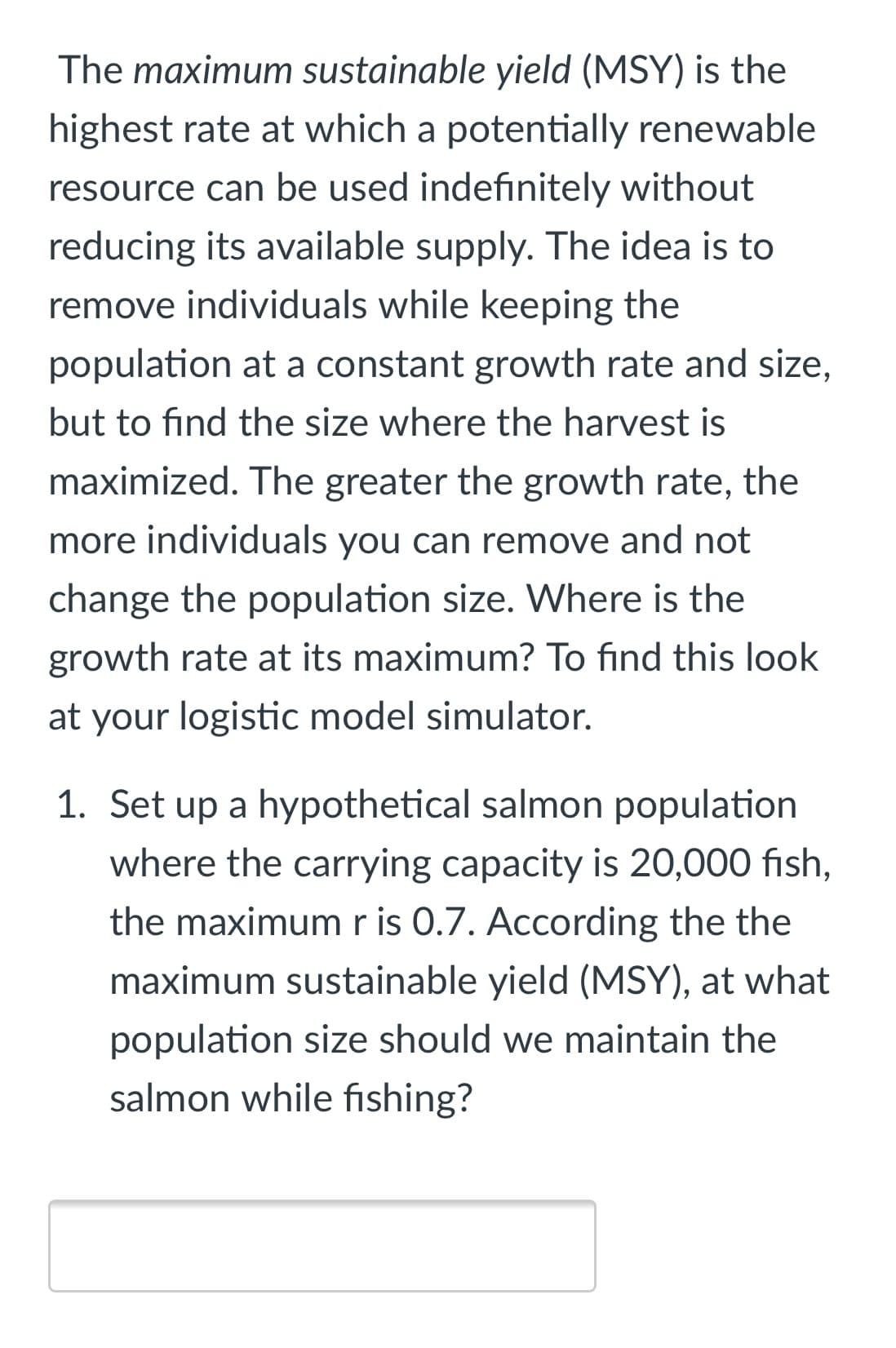 The maximum sustainable yield (MSY) is the
highest rate at which a potentially renewable
resource can be used indefinitely without
reducing its available supply. The idea is to
remove individuals while keeping the
population at a constant growth rate and size,
but to find the size where the harvest is
maximized. The greater the growth rate, the
more individuals you can remove and not
change the population size. Where is the
growth rate at its maximum? To find this look
at your logistic model simulator.
1. Set up a hypothetical salmon population
where the carrying capacity is 20,000 fish,
the maximumr is 0.7. According the the
maximum sustainable yield (MSY), at what
population size should we maintain the
salmon while fishing?
