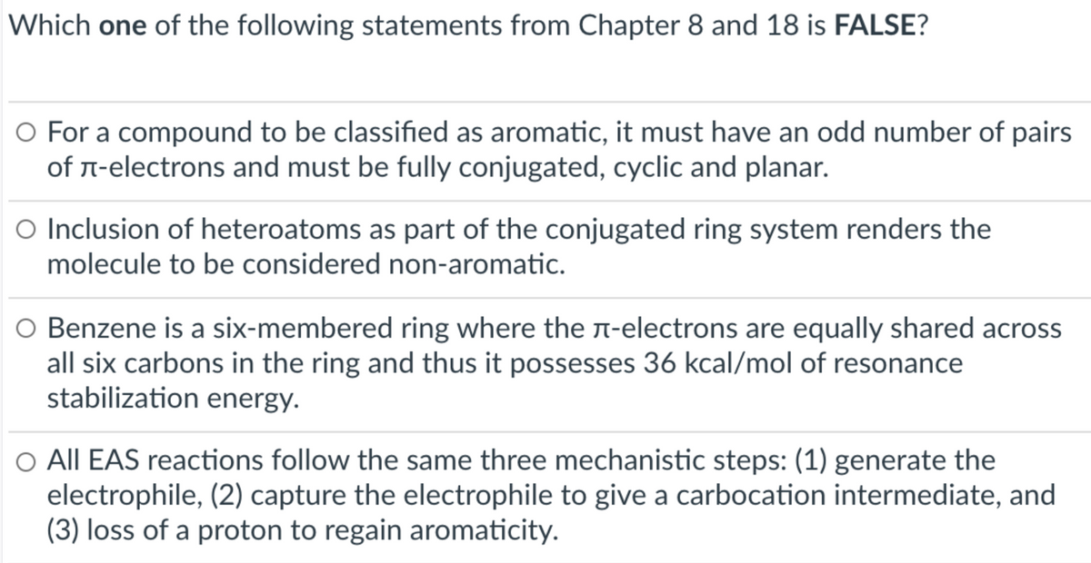 Which one of the following statements from Chapter 8 and 18 is FALSE?
O For a compound to be classified as aromatic, it must have an odd number of pairs
of r-electrons and must be fully conjugated, cyclic and planar.
O Inclusion of heteroatoms as part of the conjugated ring system renders the
molecule to be considered non-aromatic.
O Benzene is a six-membered ring where the r-electrons are equally shared across
all six carbons in the ring and thus it possesses 36 kcal/mol of resonance
stabilization energy.
O All EAS reactions follow the same three mechanistic steps: (1) generate the
electrophile, (2) capture the electrophile to give a carbocation intermediate, and
(3) loss of a proton to regain aromaticity.
