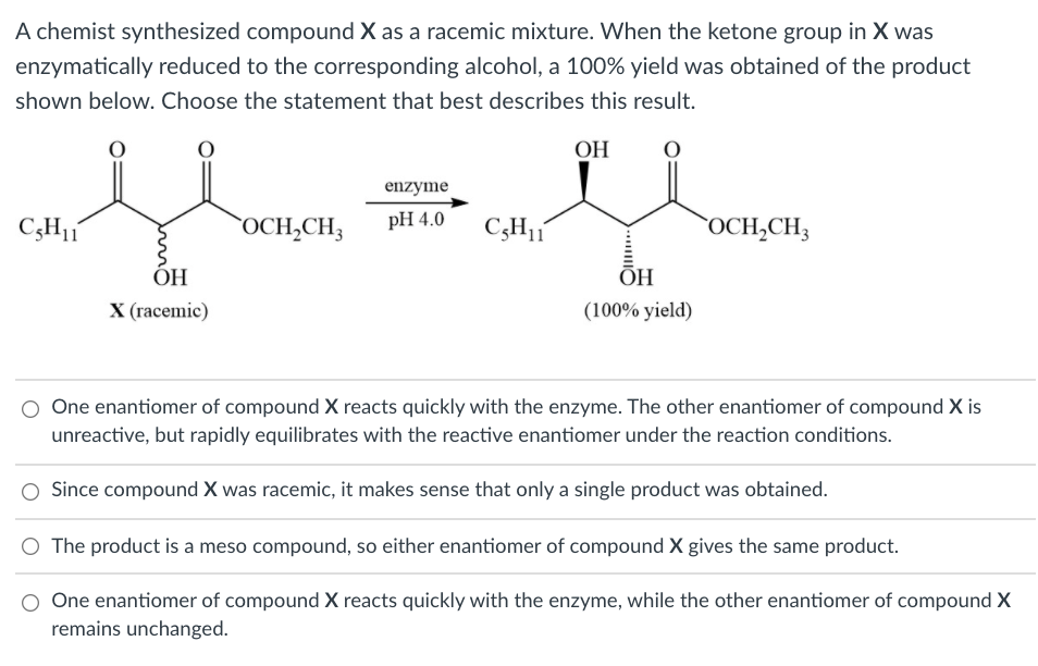 A chemist synthesized compound X as a racemic mixture. When the ketone group in X was
enzymatically reduced to the corresponding alcohol, a 100% yield was obtained of the product
shown below. Choose the statement that best describes this result.
ОН
enzyme
C;H1
`OCH,CH;
pH 4.0
C3H1
`OCH,CH3
ОН
ÕH
X (racemic)
(100% yield)
One enantiomer of compound X reacts quickly with the enzyme. The other enantiomer of compound X is
unreactive, but rapidly equilibrates with the reactive enantiomer under the reaction conditions.
Since compound X was racemic, it makes sense that only a single product was obtained.
O The product is a meso compound, so either enantiomer of compound X gives the same product.
One enantiomer of compound X reacts quickly with the enzyme, while the other enantiomer of compound X
remains unchanged.
