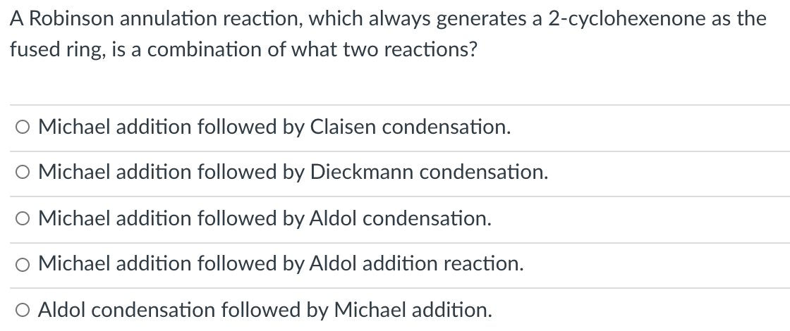 A Robinson annulation reaction, which always generates a 2-cyclohexenone as the
fused ring, is a combination of what two reactions?
O Michael addition followed by Claisen condensation.
O Michael addition followed by Dieckmann condensation.
O Michael addition followed by Aldol condensation.
O Michael addition followed by Aldol addition reaction.
O Aldol condensation followed by Michael addition.
