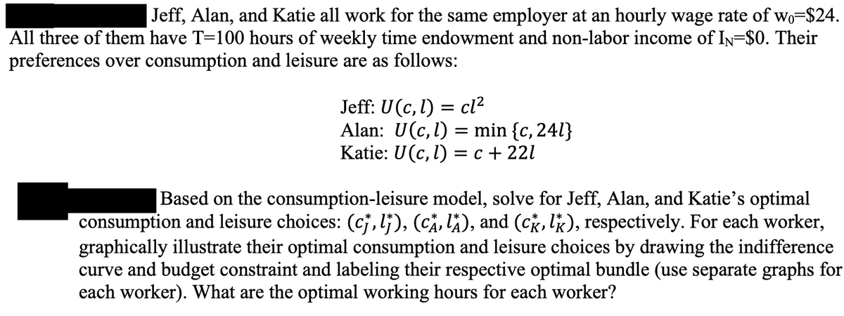 Jeff, Alan, and Katie all work for the same employer at an hourly wage rate of wo-$24.
All three of them have T=100 hours of weekly time endowment and non-labor income of IN=$0. Their
preferences over consumption and leisure are as follows:
= cl²
Jeff: U (c, l)
Alan: U(c, l) = min {c, 241}
Katie: U(c, l) = c +221
Based on the consumption-leisure model, solve for Jeff, Alan, and Katie's optimal
consumption and leisure choices: (c†, lj), (CÂ‚ lå), and (ck, lk), respectively. For each worker,
graphically illustrate their optimal consumption and leisure choices by drawing the indifference
curve and budget constraint and labeling their respective optimal bundle (use separate graphs for
each worker). What are the optimal working hours for each worker?