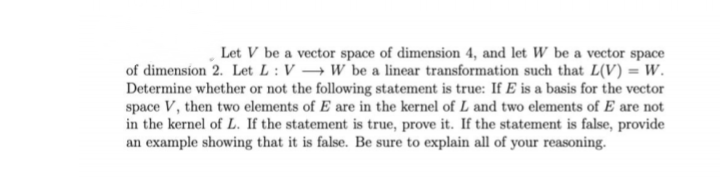 Let V be a vector space of dimension 4, and let W be a vector space
of dimension 2. Let L : V → W be a linear transformation such that L(V) = W.
Determine whether or not the following statement is true: If E is a basis for the vector
space V, then two elements of E are in the kernel of L and two elements of E are not
in the kernel of L. If the statement is true, prove it. If the statement is false, provide
an example showing that it is false. Be sure to explain all of your reasoning.
