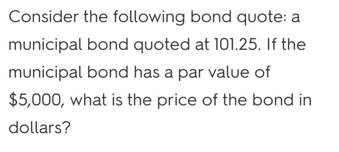 Consider the following bond quote: a
municipal bond quoted at 101.25. If the
municipal bond has a par value of
$5,000, what is the price of the bond in
dollars?
