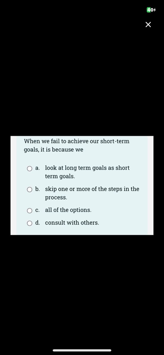 When we fail to achieve our short-term
goals, it is because we
O a. look at long term goals as short
term goals.
O b. skip one or more of the steps in the
process.
O c.
all of the options.
O d. consult with others.
404
X