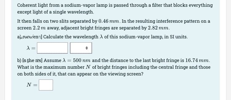 Coherent light from a sodium-vapor lamp is passed through a filter that blocks everything
except light of a single wavelength.
It then falls on two slits separated by 0.46 mm. In the resulting interference pattern on a
screen 2.2 m away, adjacent bright fringes are separated by 2.82 mm.
arren ] Calculate the wavelength of this sodium-vapor lamp, in SI units.
X =
b) is the ms] Assume λ = 500 nm and the distance to the last bright fringe is 16.74 mm.
What is the maximum number N of bright fringes including the central fringe and those
on both sides of it, that can appear on the viewing screen?
N =
