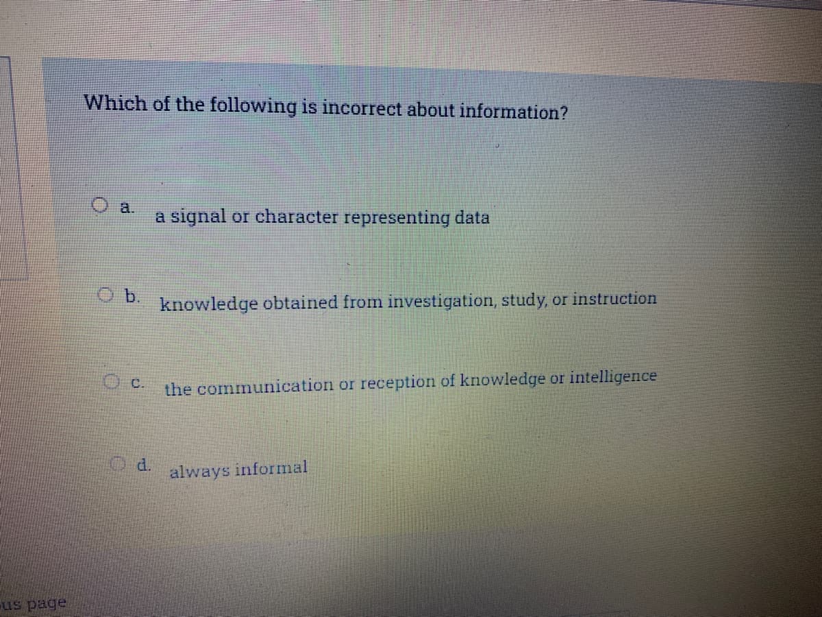 us page
Which of the following is incorrect about information?
Ob.
d.
a signal or character representing data
knowledge obtained from investigation, study, or instruction
the communication or reception of knowledge or intelligence
always informal