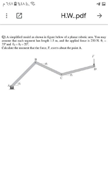 H.W.pdf
->
Q) A simplified model as shown in figure below of a planar robotic arm. You may
assume that each segment has length 1.5 m, and the applied force is 250 N. 0, =
35" and O3 = 0 = 2r.
Calculate the moment that the force, F. exerts about the point A.
B
0:
