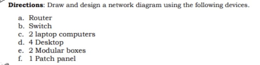 Directions: Draw and design a network diagram using the following devices.
a. Router
b. Switch
c. 2 laptop computers
d. 4 Desktop
e. 2 Modular boxes
f. 1 Patch panel

