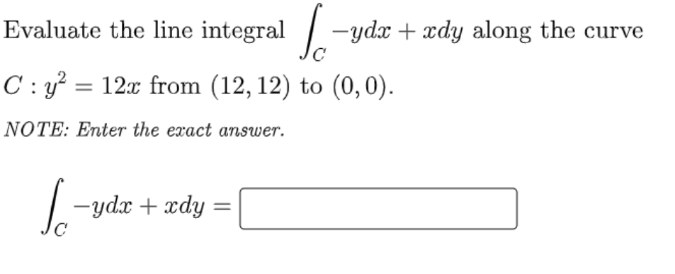 Evaluate the line integral / -ydx + xdy along the curve
C : y? = 12x from (12, 12) to (0,0).
NOTE: Enter the exact answer.
-ydx + xdy
